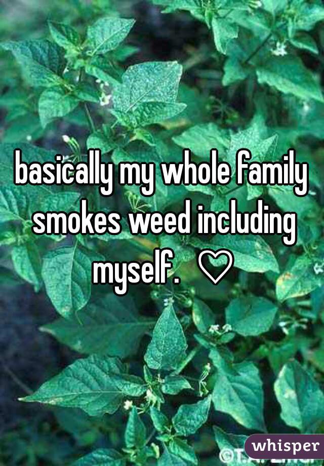 basically my whole family smokes weed including myself.  ♡