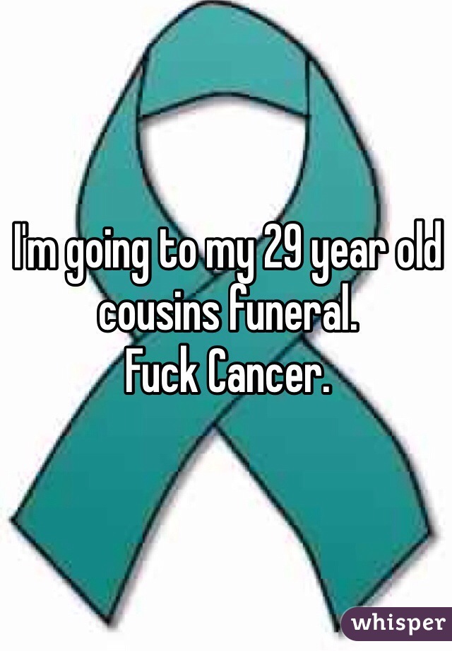 I'm going to my 29 year old cousins funeral. 
Fuck Cancer. 