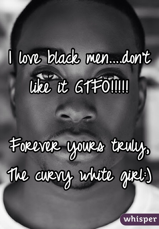 I love black men....don't like it GTFO!!!!!

Forever yours truly,
The curvy white girl:)
