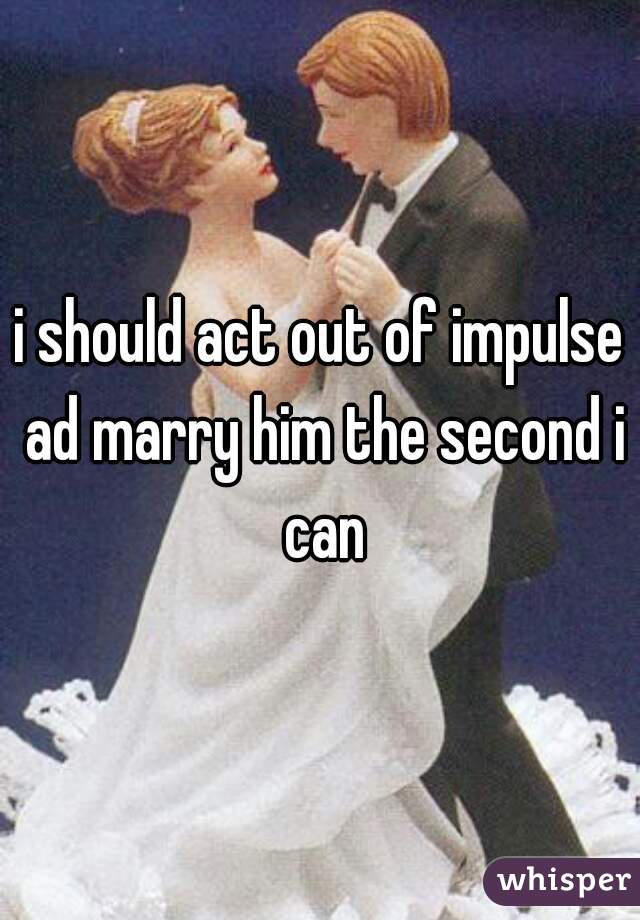 i should act out of impulse ad marry him the second i can