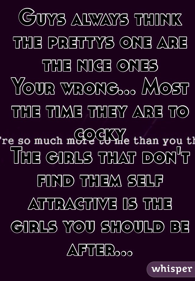 Guys always think the prettys one are the nice ones 
Your wrong... Most the time they are to cocky 
The girls that don't find them self attractive is the girls you should be after...