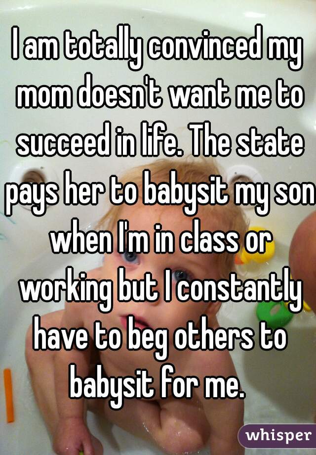 I am totally convinced my mom doesn't want me to succeed in life. The state pays her to babysit my son when I'm in class or working but I constantly have to beg others to babysit for me. 