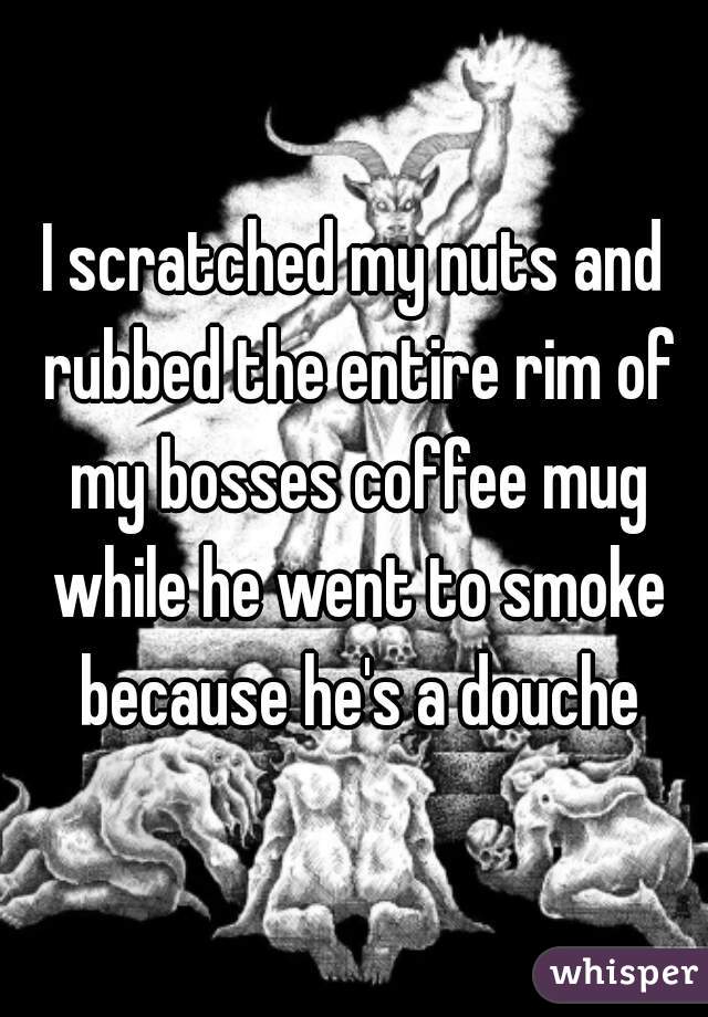 I scratched my nuts and rubbed the entire rim of my bosses coffee mug while he went to smoke because he's a douche