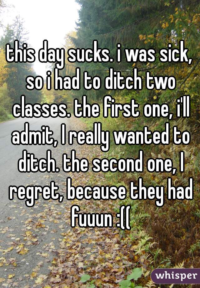 this day sucks. i was sick, so i had to ditch two classes. the first one, i'll admit, I really wanted to ditch. the second one, I regret, because they had fuuun :((