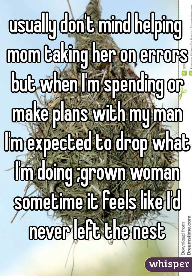 usually don't mind helping mom taking her on errors but when I'm spending or make plans with my man I'm expected to drop what I'm doing ;grown woman sometime it feels like I'd never left the nest
