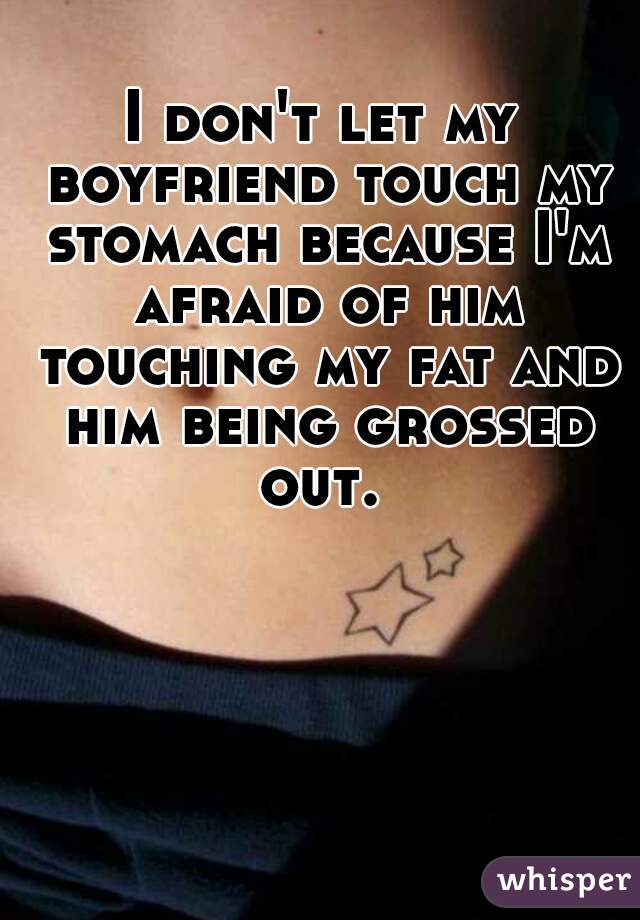 I don't let my boyfriend touch my stomach because I'm afraid of him touching my fat and him being grossed out. 