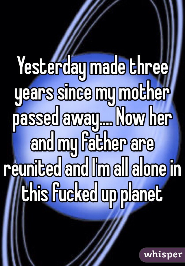 Yesterday made three years since my mother passed away.... Now her and my father are reunited and I'm all alone in this fucked up planet