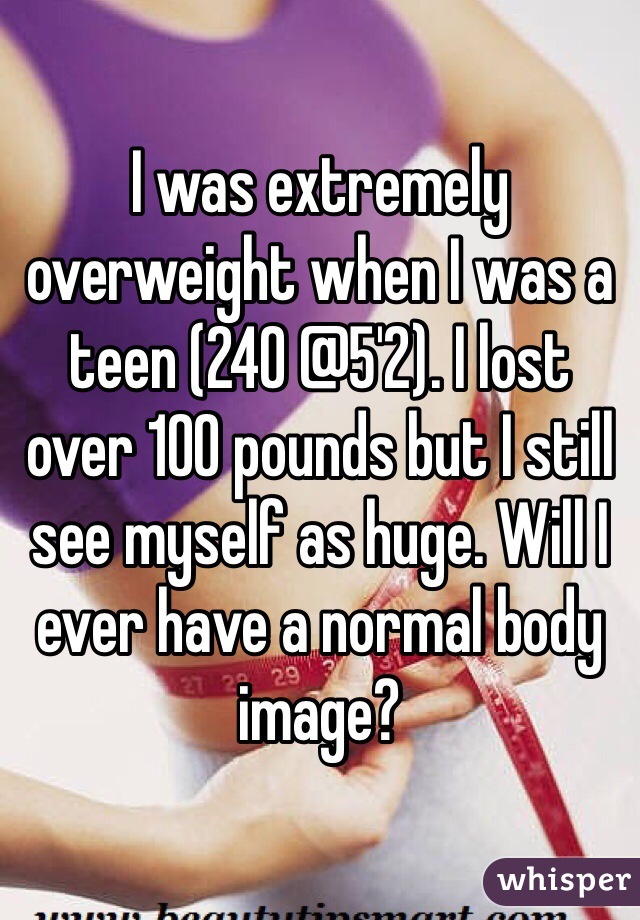 I was extremely overweight when I was a teen (240 @5'2). I lost over 100 pounds but I still see myself as huge. Will I ever have a normal body image? 