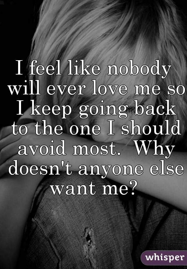 I feel like nobody will ever love me so I keep going back to the one I should avoid most.  Why doesn't anyone else want me? 
