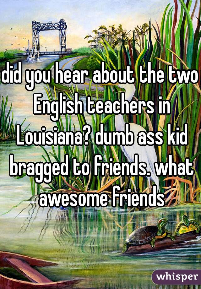 did you hear about the two English teachers in Louisiana? dumb ass kid bragged to friends. what awesome friends