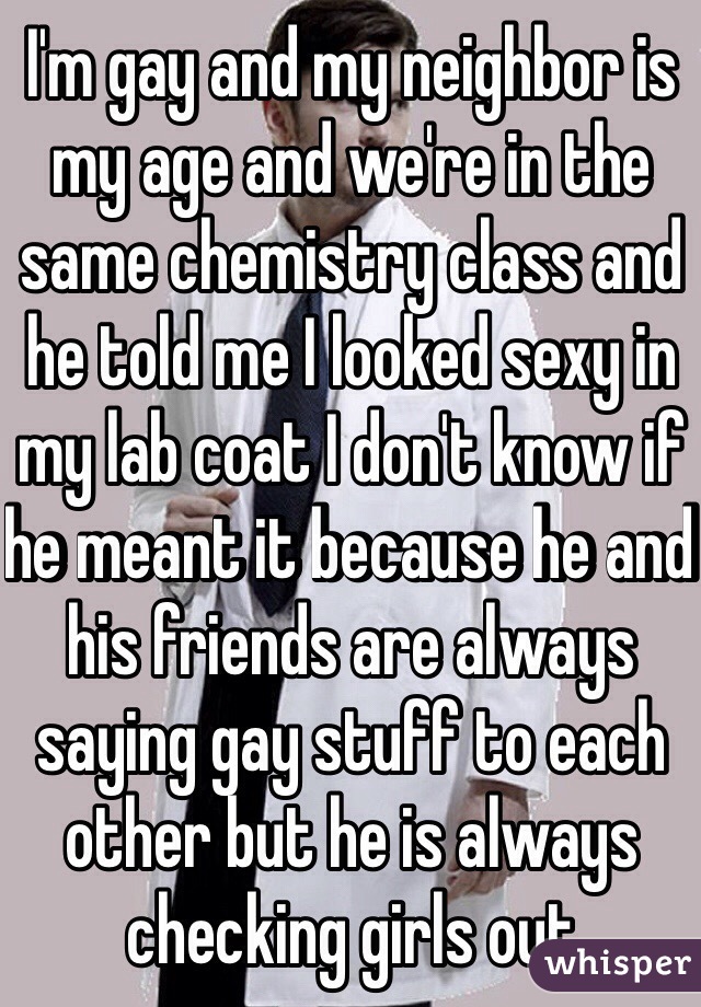 I'm gay and my neighbor is my age and we're in the same chemistry class and he told me I looked sexy in my lab coat I don't know if he meant it because he and his friends are always saying gay stuff to each other but he is always checking girls out 