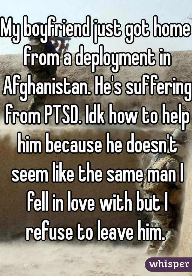 My boyfriend just got home from a deployment in Afghanistan. He's suffering from PTSD. Idk how to help him because he doesn't seem like the same man I fell in love with but I refuse to leave him. 