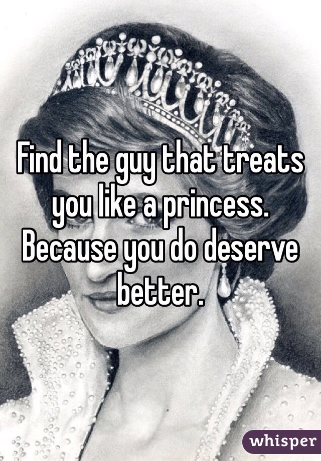 Find the guy that treats you like a princess. Because you do deserve better.