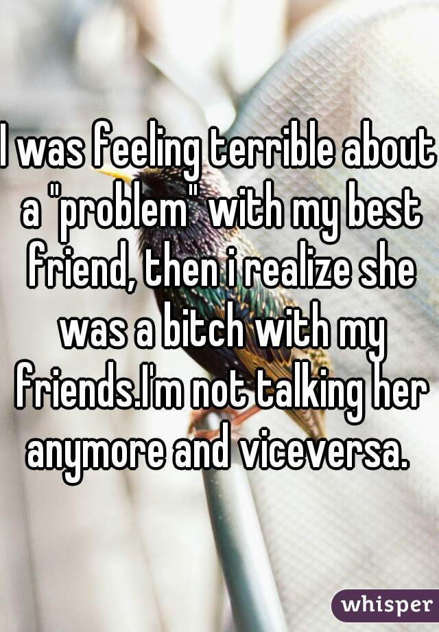 I was feeling terrible about a "problem" with my best friend, then i realize she was a bitch with my friends.I'm not talking her anymore and viceversa. 