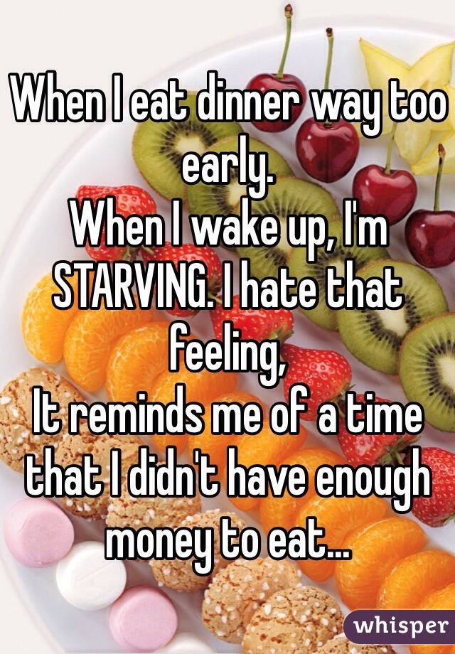 When I eat dinner way too early. 
When I wake up, I'm STARVING. I hate that feeling, 
It reminds me of a time that I didn't have enough money to eat...