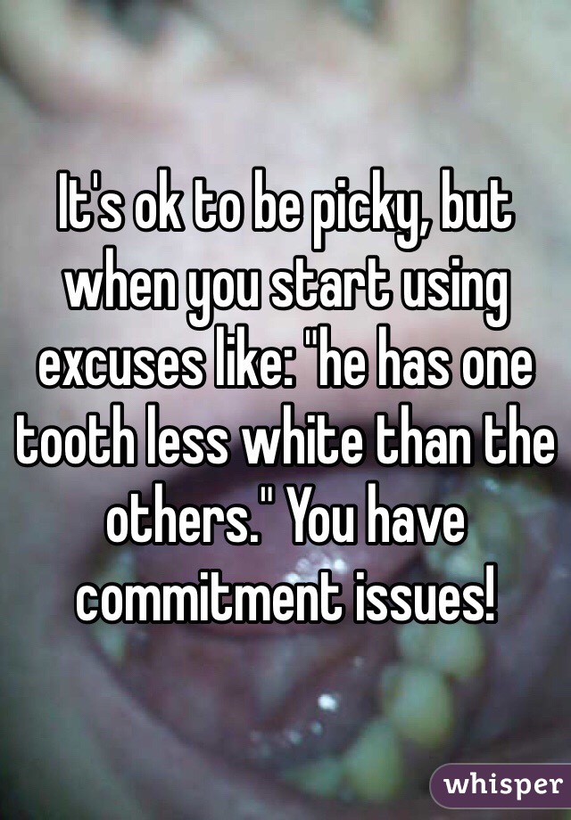 It's ok to be picky, but when you start using excuses like: "he has one tooth less white than the others." You have commitment issues!