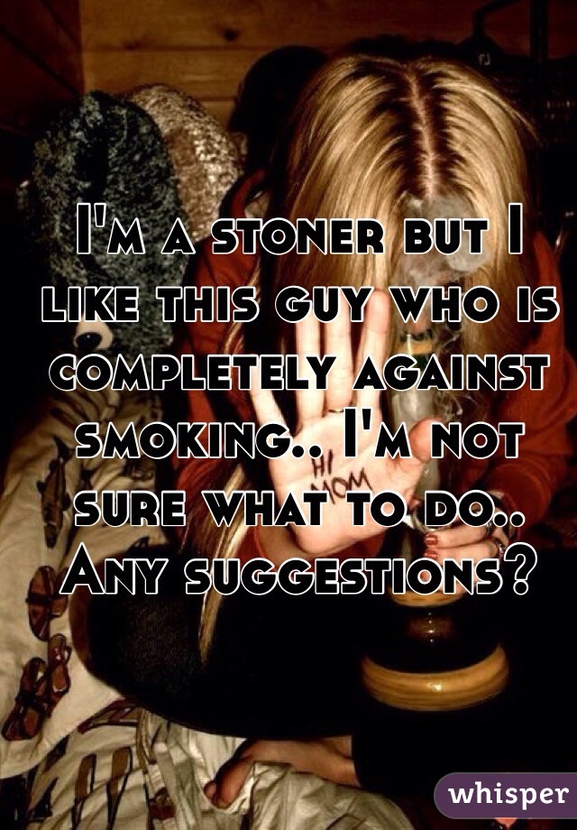I'm a stoner but I like this guy who is completely against smoking.. I'm not sure what to do.. Any suggestions?