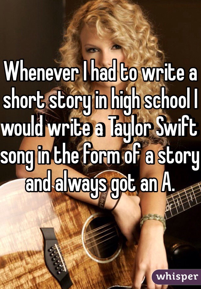 Whenever I had to write a short story in high school I would write a Taylor Swift song in the form of a story and always got an A.