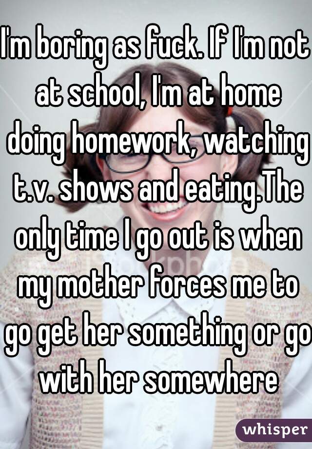 I'm boring as fuck. If I'm not at school, I'm at home doing homework, watching t.v. shows and eating.The only time I go out is when my mother forces me to go get her something or go with her somewhere