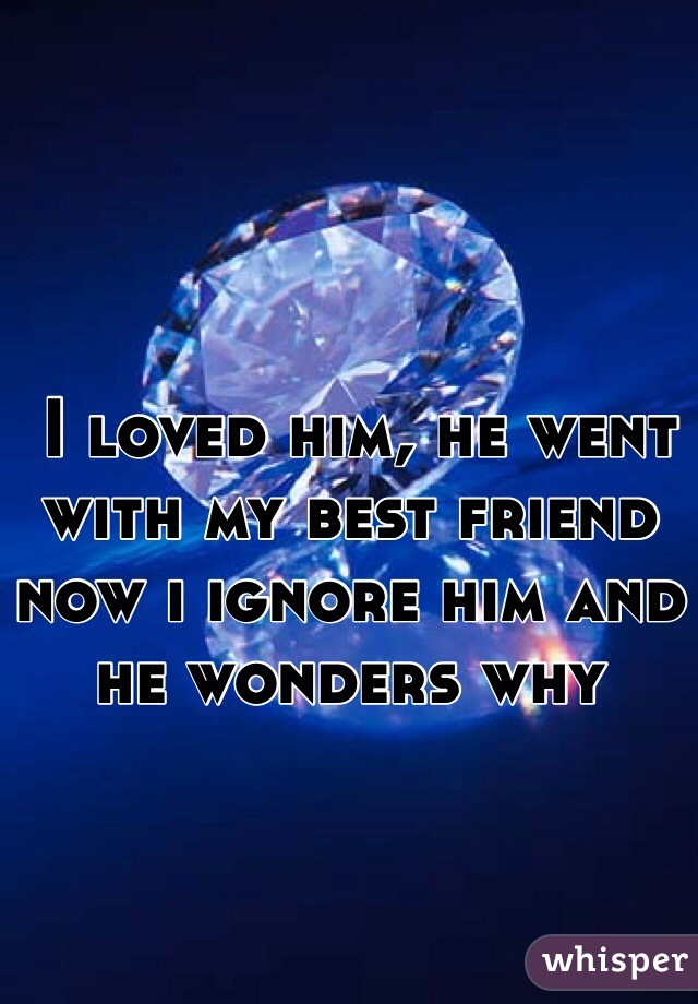  I loved him, he went with my best friend now i ignore him and he wonders why