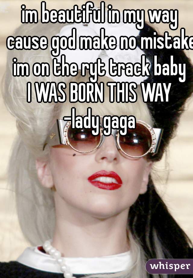 im beautiful in my way cause god make no mistake
im on the ryt track baby
I WAS BORN THIS WAY
-lady gaga