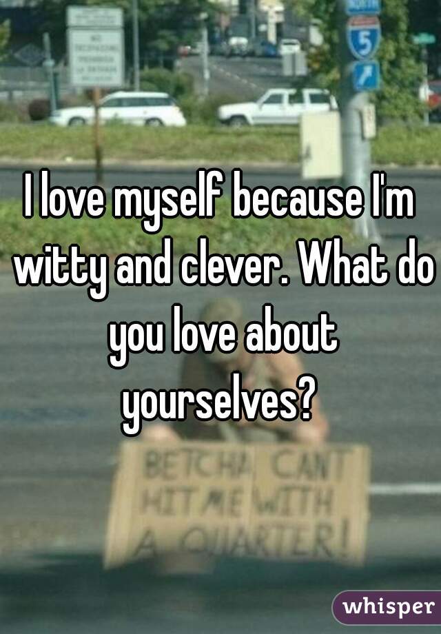 I love myself because I'm witty and clever. What do you love about yourselves? 
