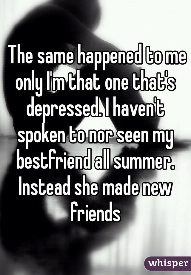  The same happened to me only I'm that one that's depressed. I haven't spoken to nor seen my bestfriend all summer. Instead she made new friends