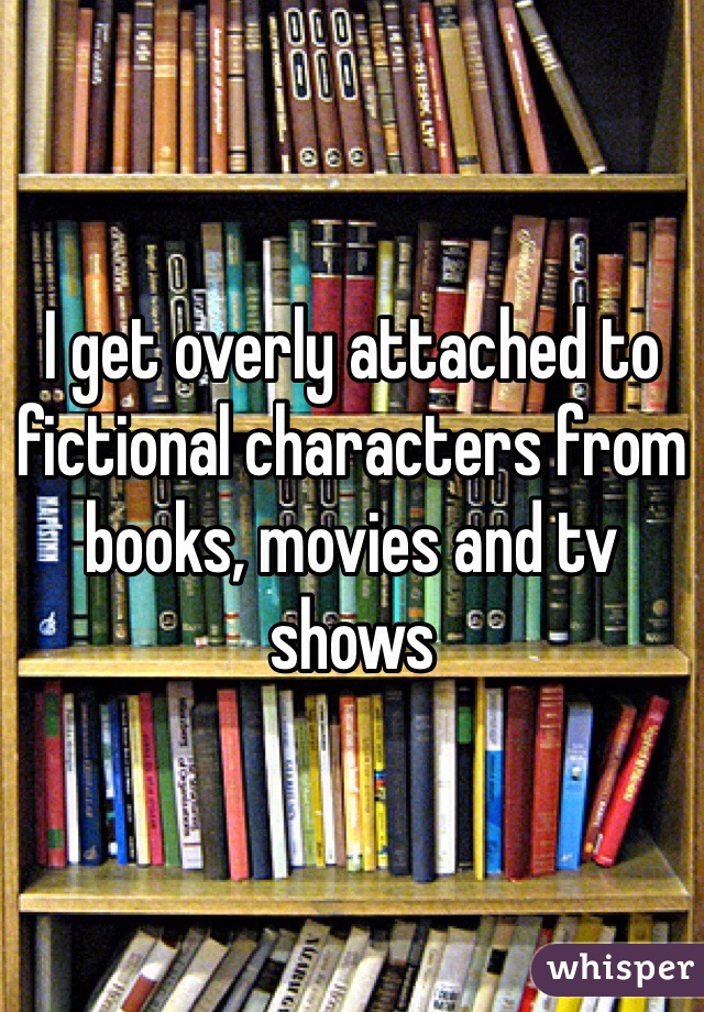 I get overly attached to fictional characters from books, movies and tv shows 