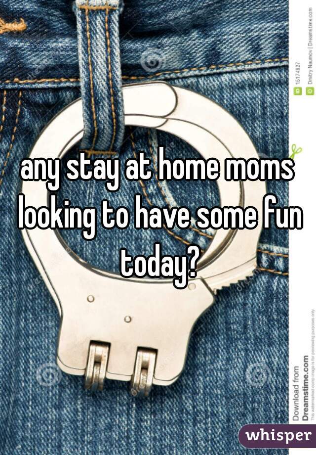 any stay at home moms looking to have some fun today?