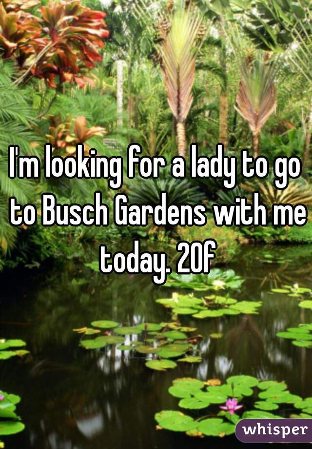 I'm looking for a lady to go to Busch Gardens with me today. 20f