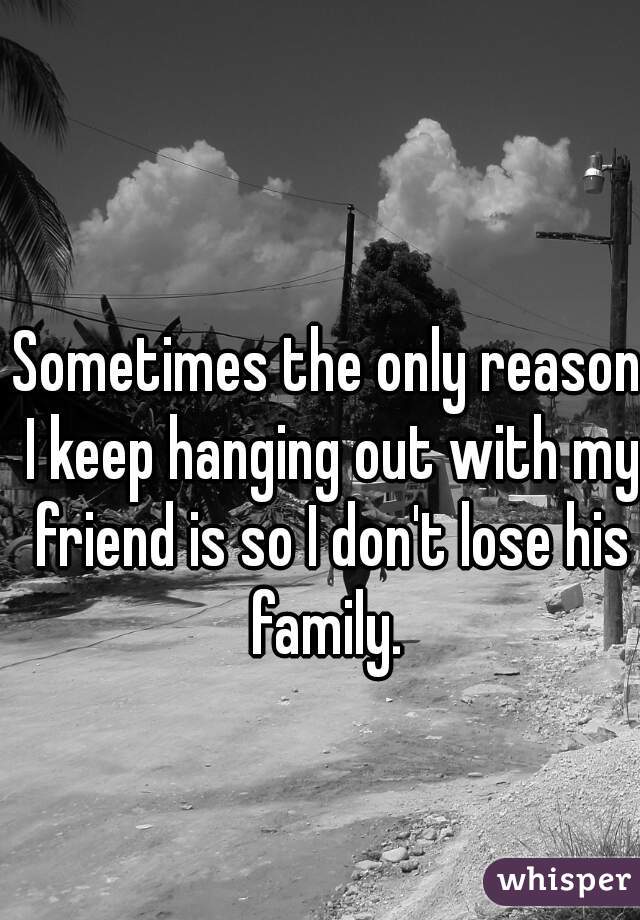 Sometimes the only reason I keep hanging out with my friend is so I don't lose his family. 