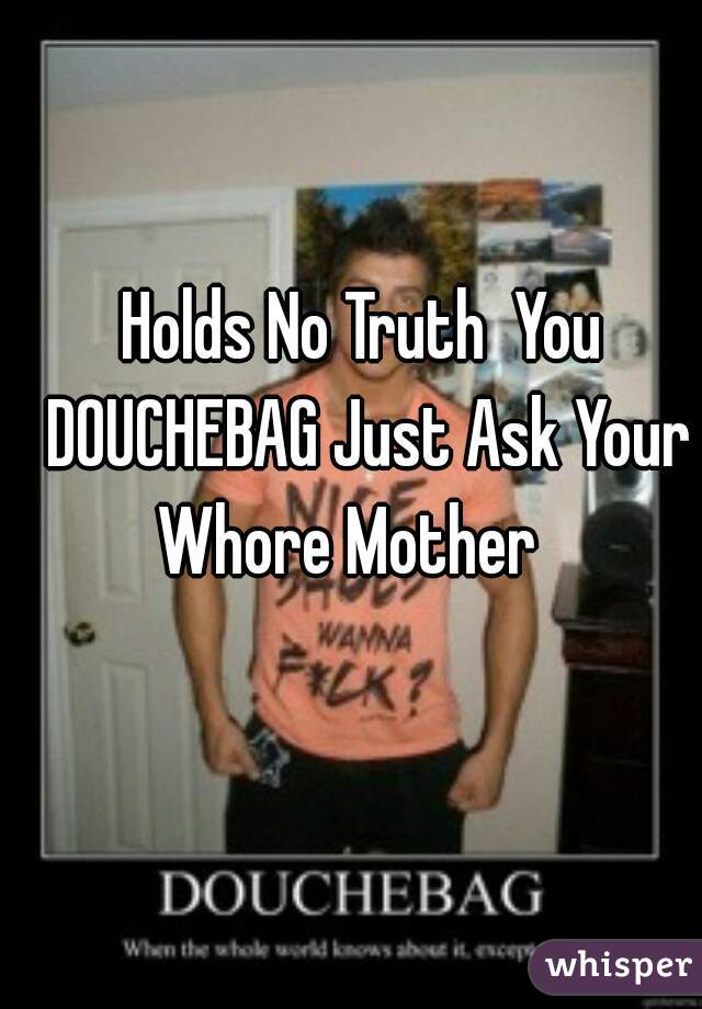 Holds No Truth  You DOUCHEBAG Just Ask Your Whore Mother   