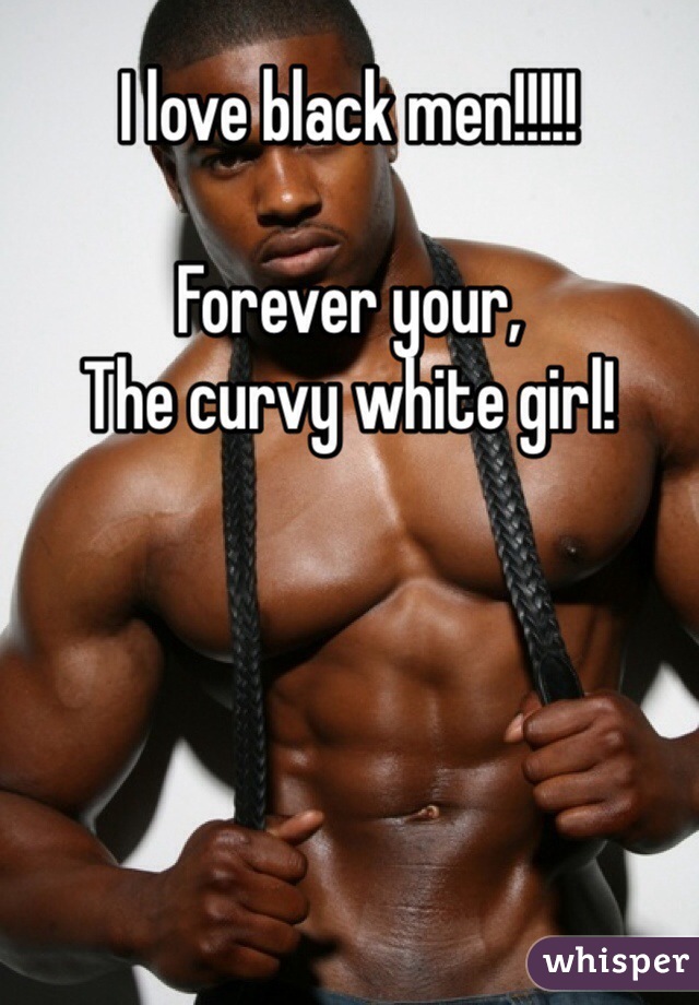 I love black men!!!!!

Forever your, 
The curvy white girl!