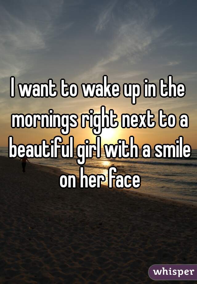 I want to wake up in the mornings right next to a beautiful girl with a smile on her face