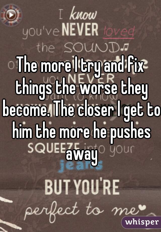 The more I try and fix things the worse they become. The closer I get to him the more he pushes away