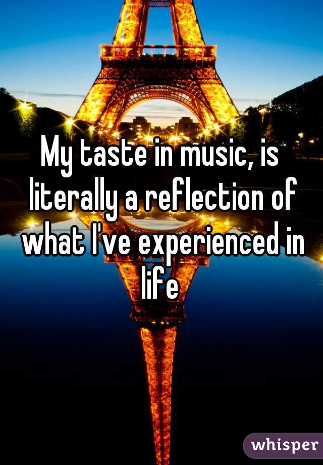 My taste in music, is literally a reflection of what I've experienced in life 