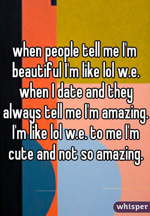 when people tell me I'm beautiful I'm like lol w.e. when I date and they always tell me I'm amazing. I'm like lol w.e. to me I'm cute and not so amazing.