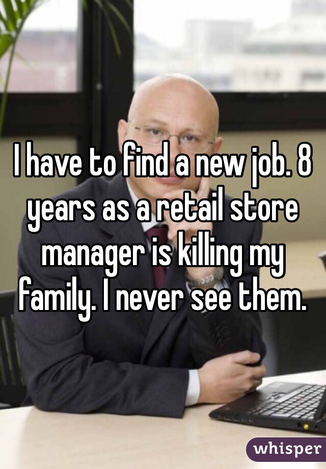 I have to find a new job. 8 years as a retail store manager is killing my family. I never see them. 