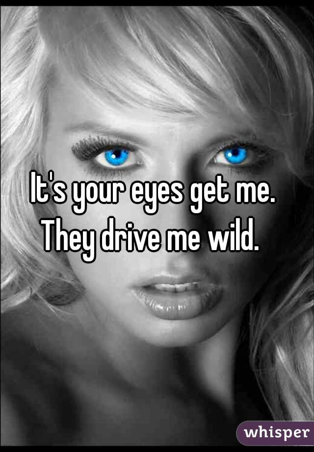 It's your eyes get me. 
They drive me wild.  