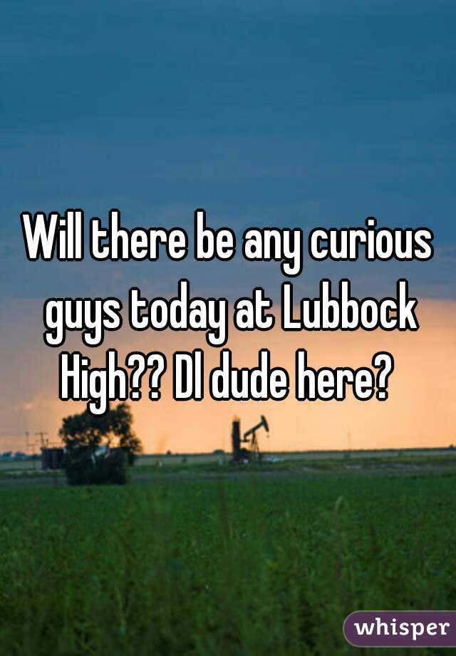 Will there be any curious guys today at Lubbock High?? Dl dude here? 
