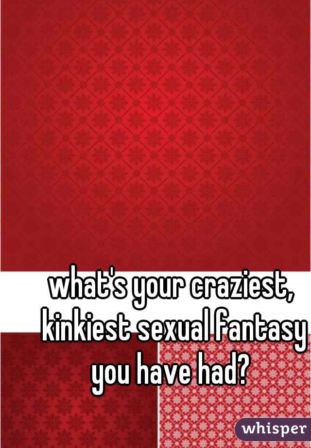 what's your craziest, kinkiest sexual fantasy you have had? 