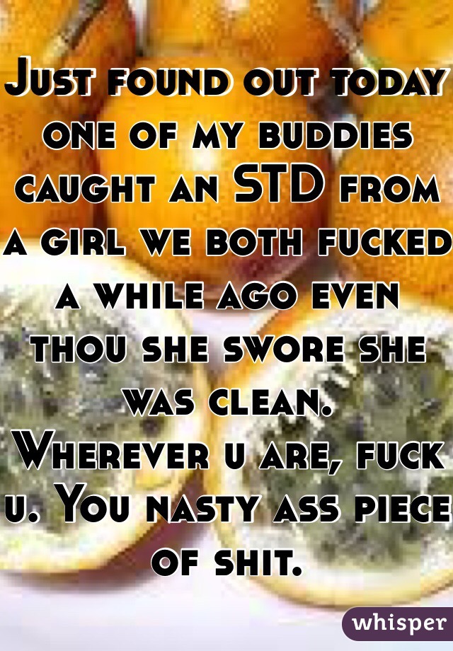 Just found out today one of my buddies caught an STD from a girl we both fucked a while ago even thou she swore she was clean. 
Wherever u are, fuck u. You nasty ass piece of shit. 