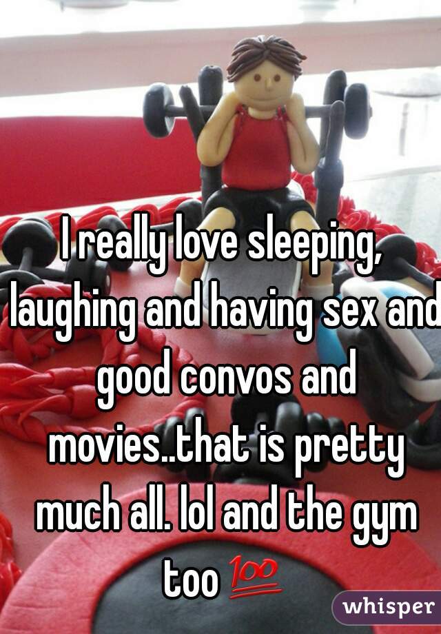 I really love sleeping, laughing and having sex and good convos and movies..that is pretty much all. lol and the gym too💯 