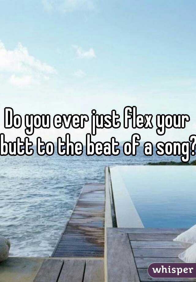 Do you ever just flex your butt to the beat of a song?