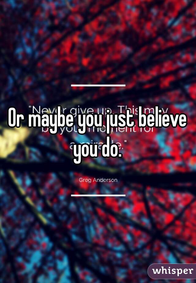 Or maybe you just believe you do. 