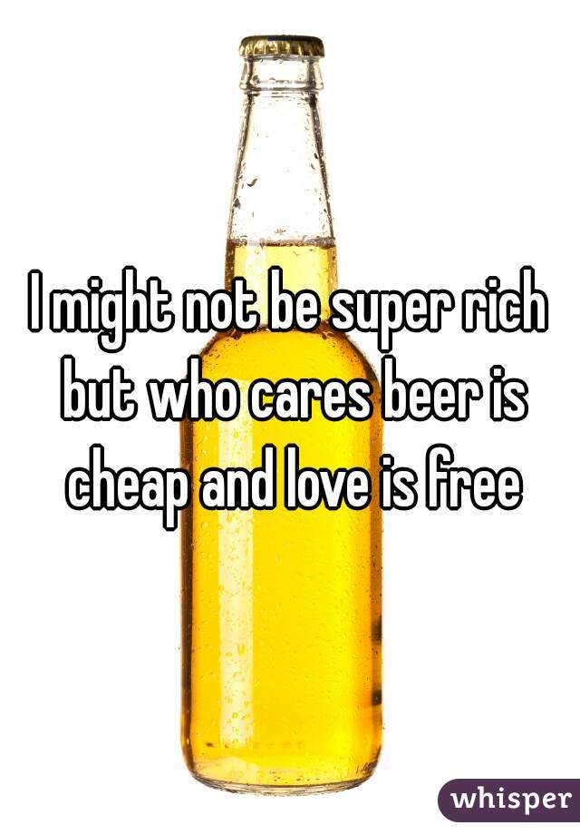 I might not be super rich but who cares beer is cheap and love is free