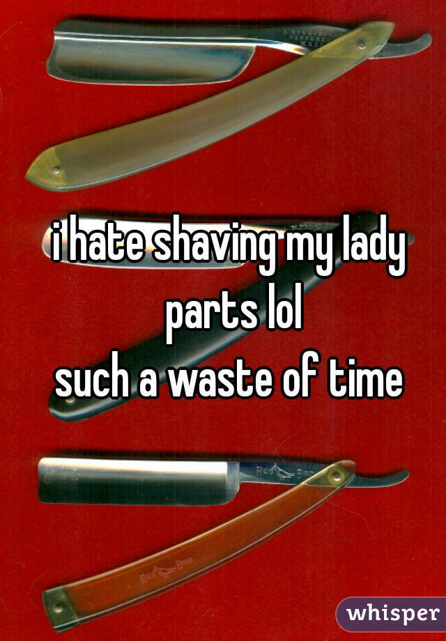i hate shaving my lady parts lol
such a waste of time