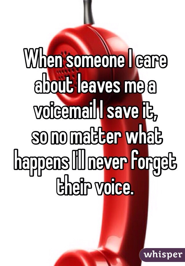 When someone I care about leaves me a voicemail I save it,
 so no matter what happens I'll never forget their voice. 