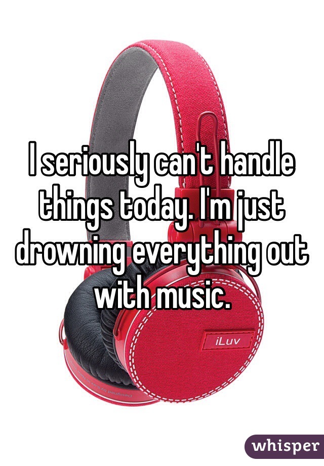 I seriously can't handle things today. I'm just drowning everything out with music.