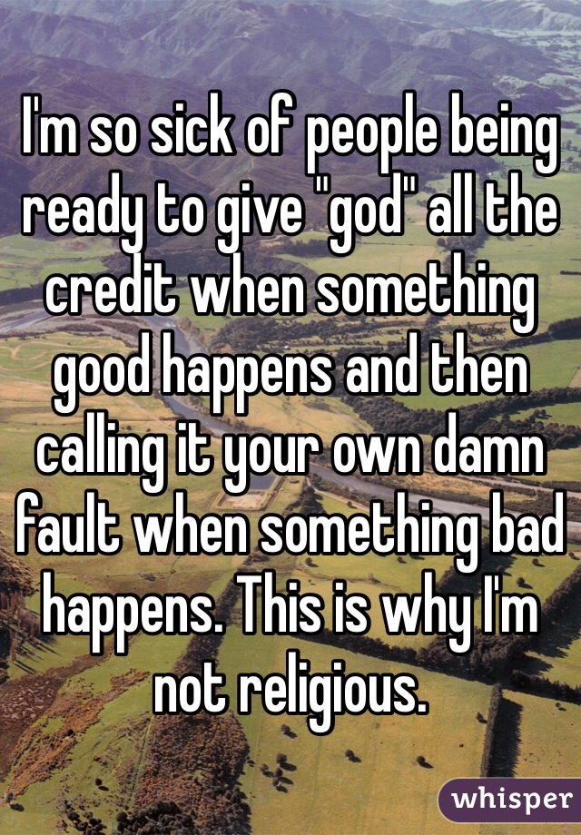 I'm so sick of people being ready to give "god" all the credit when something good happens and then calling it your own damn fault when something bad happens. This is why I'm not religious. 